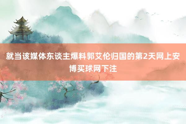 就当该媒体东谈主爆料郭艾伦归国的第2天网上安博买球网下注