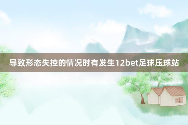 导致形态失控的情况时有发生12bet足球压球站