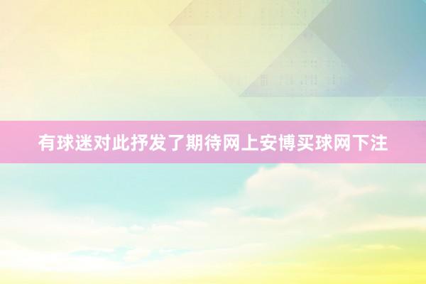 有球迷对此抒发了期待网上安博买球网下注