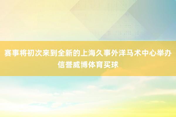 赛事将初次来到全新的上海久事外洋马术中心举办信誉威博体育买球