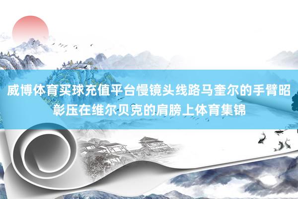 威博体育买球充值平台慢镜头线路马奎尔的手臂昭彰压在维尔贝克的肩膀上体育集锦