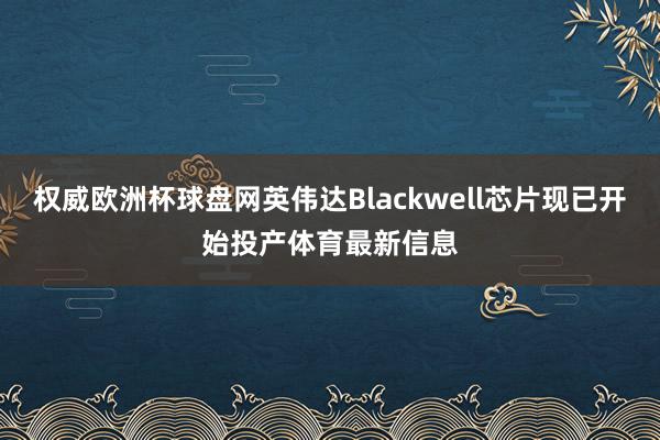 权威欧洲杯球盘网英伟达Blackwell芯片现已开始投产体育最新信息