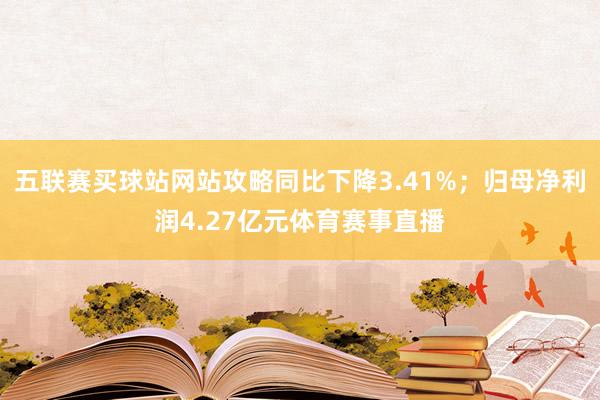 五联赛买球站网站攻略同比下降3.41%；归母净利润4.27亿元体育赛事直播