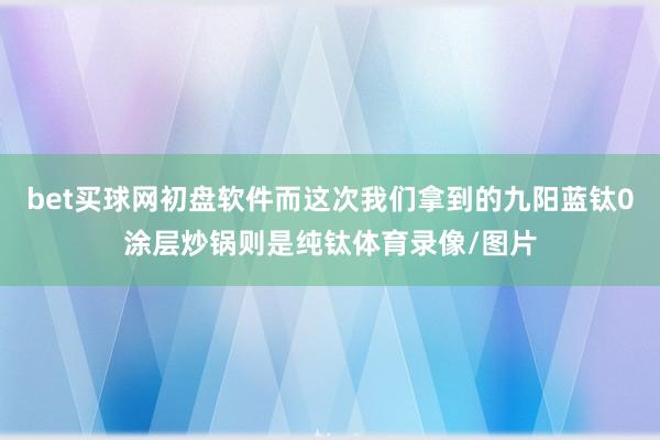 bet买球网初盘软件而这次我们拿到的九阳蓝钛0涂层炒锅则是纯钛体育录像/图片