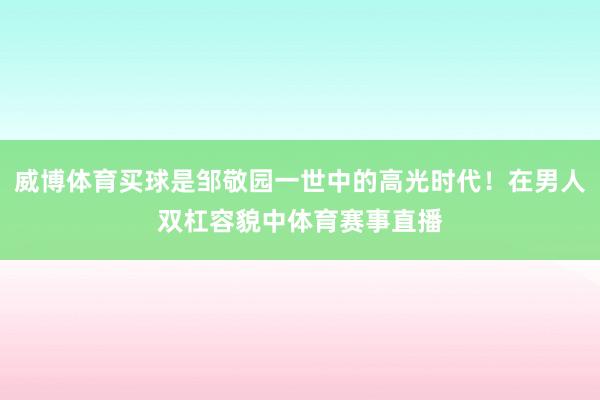 威博体育买球是邹敬园一世中的高光时代！在男人双杠容貌中体育赛事直播