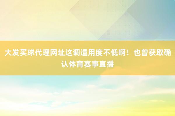 大发买球代理网址这调遣用度不低啊！也曾获取确认体育赛事直播