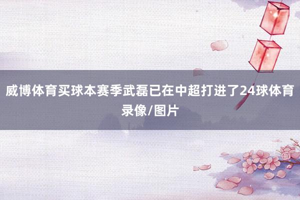 威博体育买球本赛季武磊已在中超打进了24球体育录像/图片