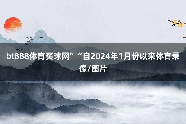 bt888体育买球网”“自2024年1月份以来体育录像/图片