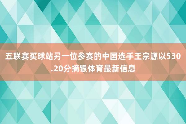 五联赛买球站另一位参赛的中国选手王宗源以530.20分摘银体育最新信息