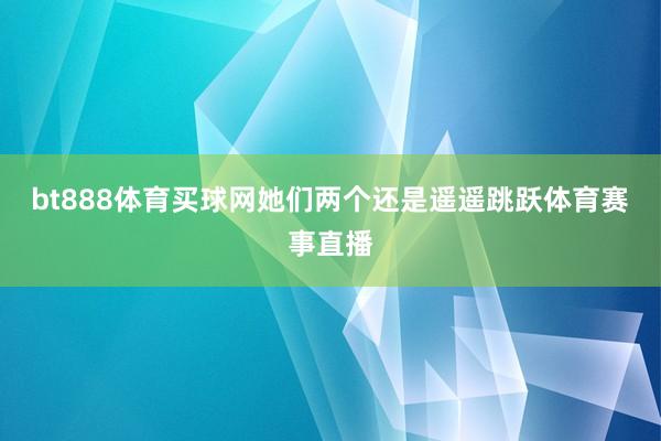 bt888体育买球网她们两个还是遥遥跳跃体育赛事直播