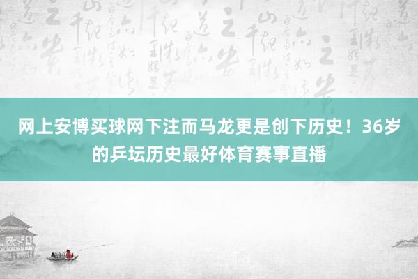 网上安博买球网下注而马龙更是创下历史！36岁的乒坛历史最好体育赛事直播