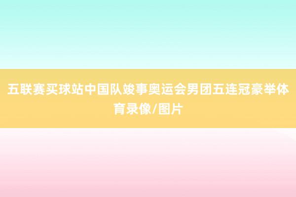 五联赛买球站中国队竣事奥运会男团五连冠豪举体育录像/图片