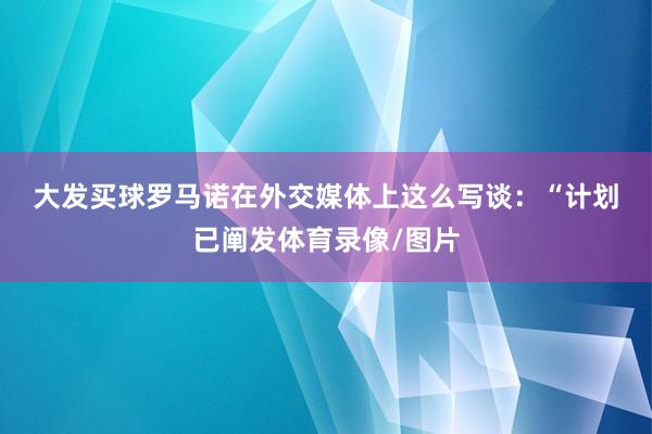 大发买球　　罗马诺在外交媒体上这么写谈：“计划已阐发体育录像/图片