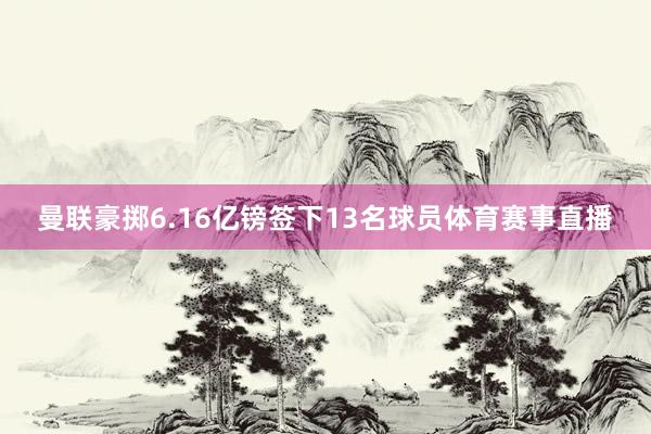 曼联豪掷6.16亿镑签下13名球员体育赛事直播