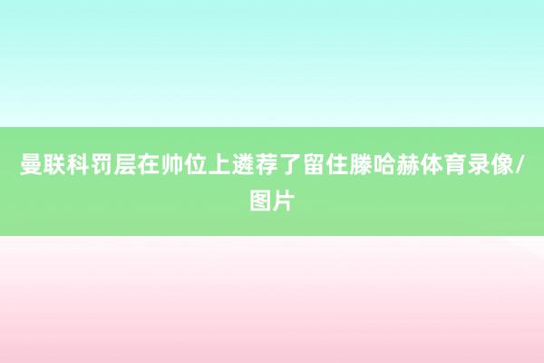 曼联科罚层在帅位上遴荐了留住滕哈赫体育录像/图片