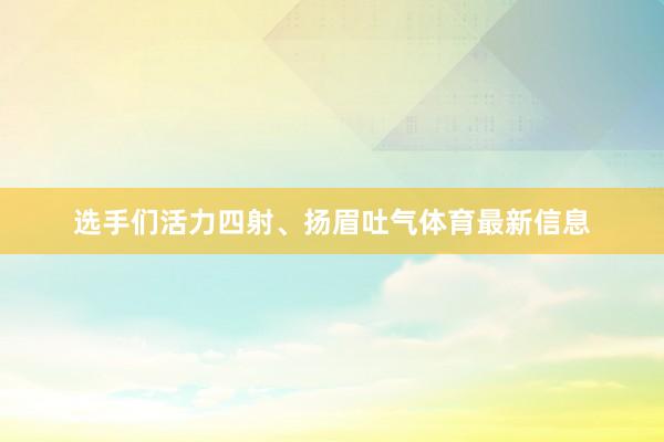 选手们活力四射、扬眉吐气体育最新信息