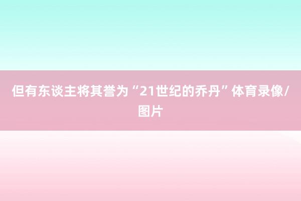 但有东谈主将其誉为“21世纪的乔丹”体育录像/图片