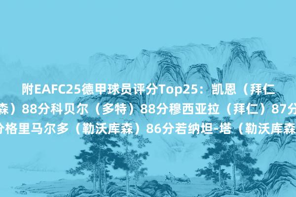 附EAFC25德甲球员评分Top25：凯恩（拜仁）90分维尔茨（勒沃库森）88分科贝尔（多特）88分穆西亚拉（拜仁）87分扎卡（勒沃库森）86分格里马尔多（勒沃库森）86分若纳坦-塔（勒沃库森）86分基米希（拜仁）86分诺伊尔（拜仁）86分施洛特贝克（多特）85分布兰特（多特）85分奥蓬达（莱比锡）85分萨内（拜仁）85分帕利尼亚（拜仁）85分吉拉西（多特）84分帕拉西奥斯（勒沃库森）84分弗林蓬