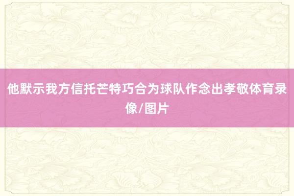 他默示我方信托芒特巧合为球队作念出孝敬体育录像/图片