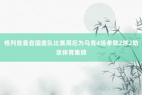 格列兹曼自国度队比赛周后为马竞4场孝敬2球2助攻体育集锦