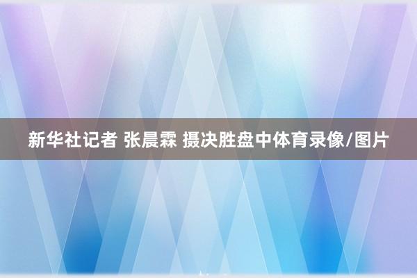 新华社记者 张晨霖 摄决胜盘中体育录像/图片