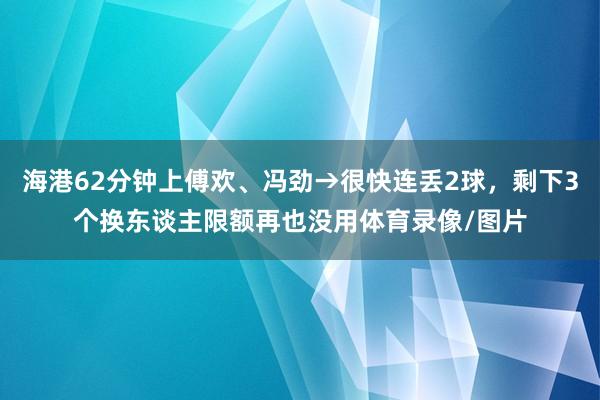 海港62分钟上傅欢、冯劲→很快连丢2球，剩下3个换东谈主限额再也没用体育录像/图片