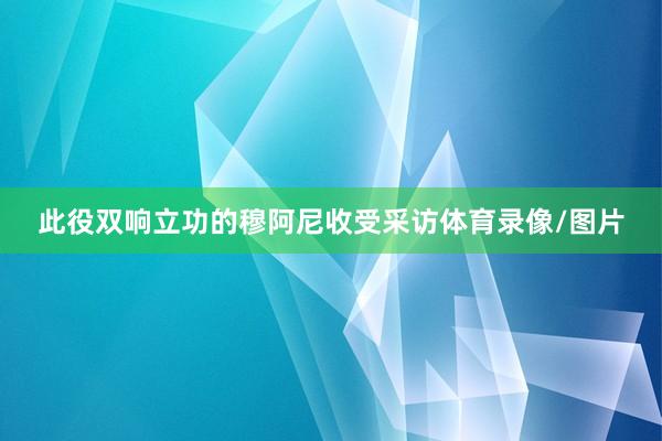 此役双响立功的穆阿尼收受采访体育录像/图片