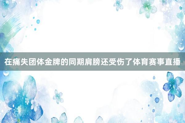 在痛失团体金牌的同期肩膀还受伤了体育赛事直播