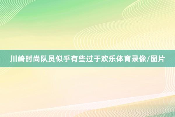 川崎时尚队员似乎有些过于欢乐体育录像/图片